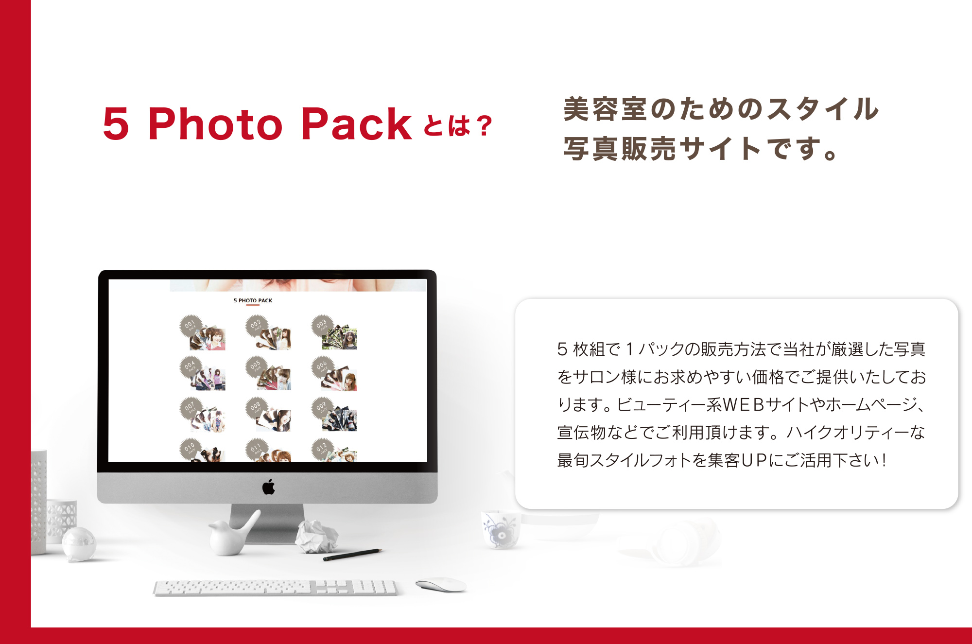 5 Photo Packとは？美容室のためのスタイル
写真販売サイトです。5枚組で1パックの販売方法で当社が厳選した写真をサロン様にお求めやすい価格でご提供いたしております。ビューティー系ＷＥＢサイトやホームページ、宣伝物などでご利用頂けます。ハイクオリティーな最旬スタイルフォトを集客ＵＰにご活用下さい！