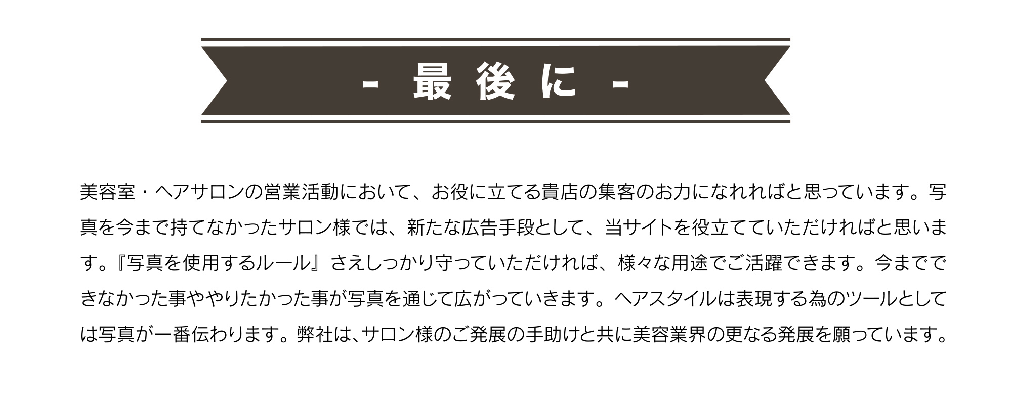 最後に。美容室・ヘアサロンの営業活動において、お役に立てる貴店の集客のお力になれればと思っています。写真を今まで持てなかったサロン様では、新たな広告手段として、当サイトを役立てていただければと思います。『写真を使用するルール』さえしっかり守っていただければ、様々な用途でご活躍できます。今までできなかった事ややりたかった事が写真を通じて広がっていきます。ヘアスタイルは表現する為のツールとしては写真が一番伝わります。弊社は、サロン様のご発展の手助けと共に美容業界の更なる発展を願っています。